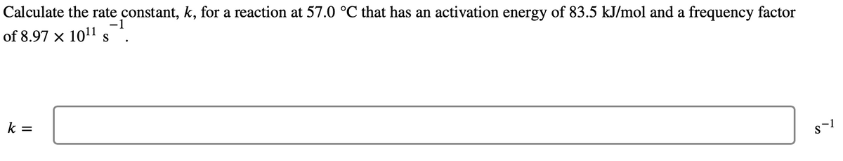 Calculate the rate constant, k, for a reaction at 57.0 °℃ that has an activation energy of 83.5 kJ/mol and a frequency factor
-1
of 8.97 x 10¹1 s
k =
8-1