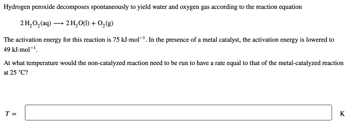 Hydrogen peroxide decomposes spontaneously to yield water and oxygen gas according to the reaction equation
2H,O,(aq)
2 H₂O(1) + O₂(g)
The activation energy for this reaction is 75 kJ.mol-¹. In the presence of a metal catalyst, the activation energy is lowered to
49 kJ.mol-¹.
At what temperature would the non-catalyzed reaction need to be run to have a rate equal to that of the metal-catalyzed reaction
at 25 °C?
T =
K