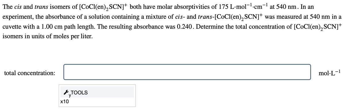 The cis and trans isomers of [CoCl(en)SCN]† both have molar absorptivities of 175 L·mol¯¹.c
experiment, the absorbance of a solution containing a mixture of cis- and trans-[CoCl(en)SCN]+ was measured at 540 nm in a
cuvette with a 1.00 cm path length. The resulting absorbance was 0.240. Determine the total concentration of [CoCl(en), SCN]+
isomers in units of moles per
liter.
total concentration:
x10
TOOLS
-1
cm
at 540 nm. In an
mol.L-1
