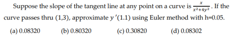 Suppose the slope of the tangent line at any point on a curve is x+4yz. If the
curve passes thru (1,3), approximate y '(1.1) using Euler method with h=0.05.
x²+4y²
(a) 0.08320
(b) 0.80320
(c) 0.30820
(d) 0.08302