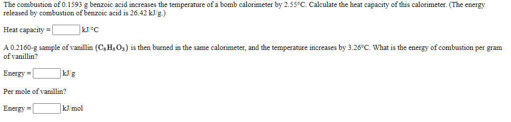 The combustion of 0.1593 g benzoic acid increases the temperature of a bomb calorimeter by 2.55°C. Calculate the heat capacity of this calorimeter. (The energy
released by combustion of benzoic acid is 26.42 kJ/g.)
Heat capacity =
kJ/°C
A 0.2160-g sample of vanillin (Cg Hs O3) is then burned in the same calorimeter, and the temperature increases by 3.26°C. What is the energy of combustion per gram
of vanillin?
Energy =
kJ/g
Per mole of vanillin?
Energy =
kJ/mol

