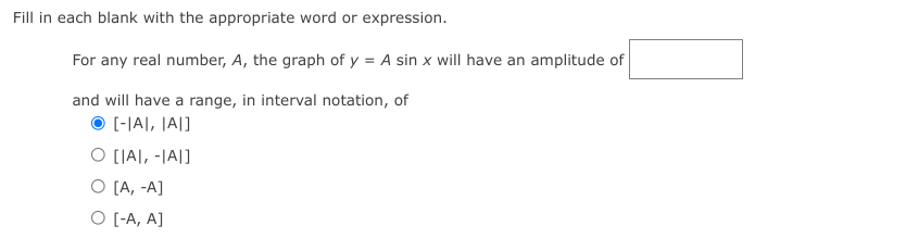 Fill in each blank with the appropriate word or expression.
For any real number, A, the graph of y = A sin x will have an amplitude of
and will have a range, in interval notation, of
O [-|A|, |A|]
O [A), -|A|]
O [A, -A]
O [-A, A]
