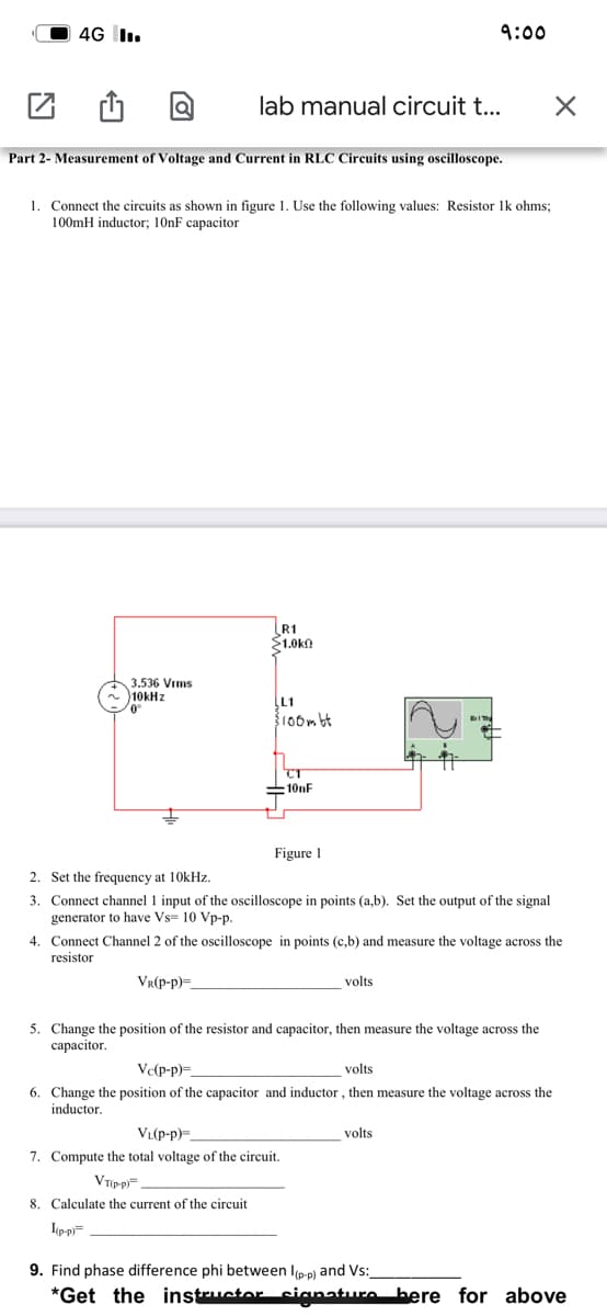 4G I.
9:00
lab manual circuit t...
Part 2- Measurement of Voltage and Current in RLC Circuits using oscilloscope.
1. Connect the circuits as shown in figure 1. Use the following values: Resistor Ik ohms;
100mH inductor; 10nF capacitor
R1
$1.0kn
3.536 Vims
10kHz
L1
roombt
CT
:101F
Figure 1
2. Set the frequency at 10kHz.
3. Connect channel 1 input of the oscilloscope in points (a,b). Set the output of the signal
generator to have Vs= 10 Vp-p.
4. Connect Channel 2 of the oscilloscope in points (c,b) and measure the voltage across the
resistor
Vr(p-p)=.
volts
5. Change the position of the resistor and capacitor, then measure the voltage across the
сараcitor.
Ve(p-p)=.
volts
6. Change the position of the capacitor and inductor , then measure the voltage across the
inductor.
VL(p-p)=
volts
7. Compute the total voltage of the circuit.
VTp-p=
8. Calculate the current of the circuit
I(p-p=
9. Find phase difference phi between l(p-p) and Vs:
*Get the instructor signature bere for above
