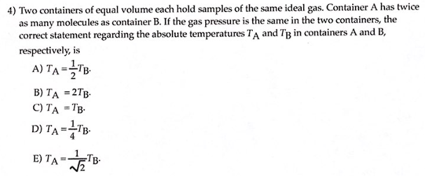 4) Two containers of equal volume each hold samples of the same ideal gas. Container A has twice
as many molecules as container B. If the gas pressure is the same in the two containers, the
correct statement regarding the absolute temperatures TA and T3 in containers A and B,
respectively, is
A) TA=TB.
B) TA = 2TB.
C) TA =TB.
D) TA=TB.
E) TA=TB.