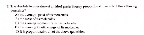 6) The absolute temperature of an ideal gas is directly proportional to which of the following
quantities?
A) the average speed of its molecules
B) the mass of its molecules
C) the average momentum of its molecules
D) the average kinetic energy of its molecules
E) It is proportional to all of the above quantities.