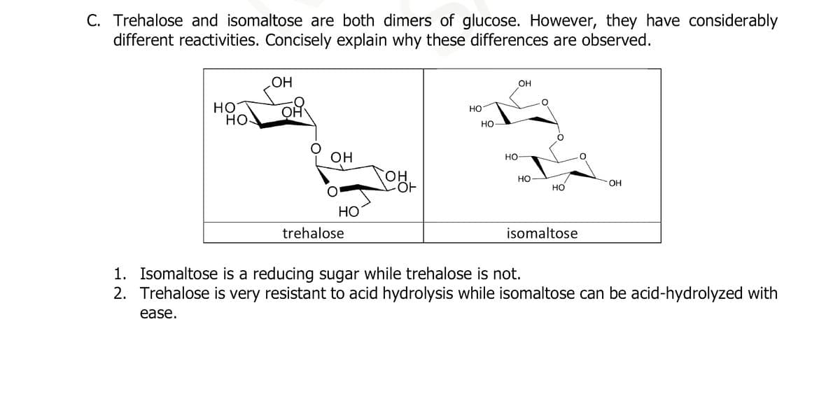 C. Trehalose and isomaltose are both dimers of glucose. However, they have considerably
different reactivities. Concisely explain why these differences are observed.
HO
HO
OH
OH
HO
trehalose
OH
-OF
HO
HO
HO
OH
HO
HO
isomaltose
OH
1. Isomaltose is a reducing sugar while trehalose is not.
2. Trehalose is very resistant to acid hydrolysis while isomaltose can be acid-hydrolyzed with
ease.