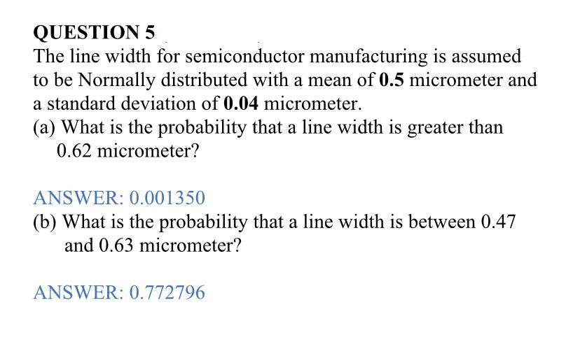QUESTION 5
The line width for semiconductor manufacturing is assumed
to be Normally distributed with a mean of 0.5 micrometer and
a standard deviation of 0.04 micrometer.
(a) What is the probability that a line width is greater than
0.62 micrometer?
ANSWER: 0.001350
(b) What is the probability that a line width is between 0.47
and 0.63 micrometer?
ANSWER: 0.772796