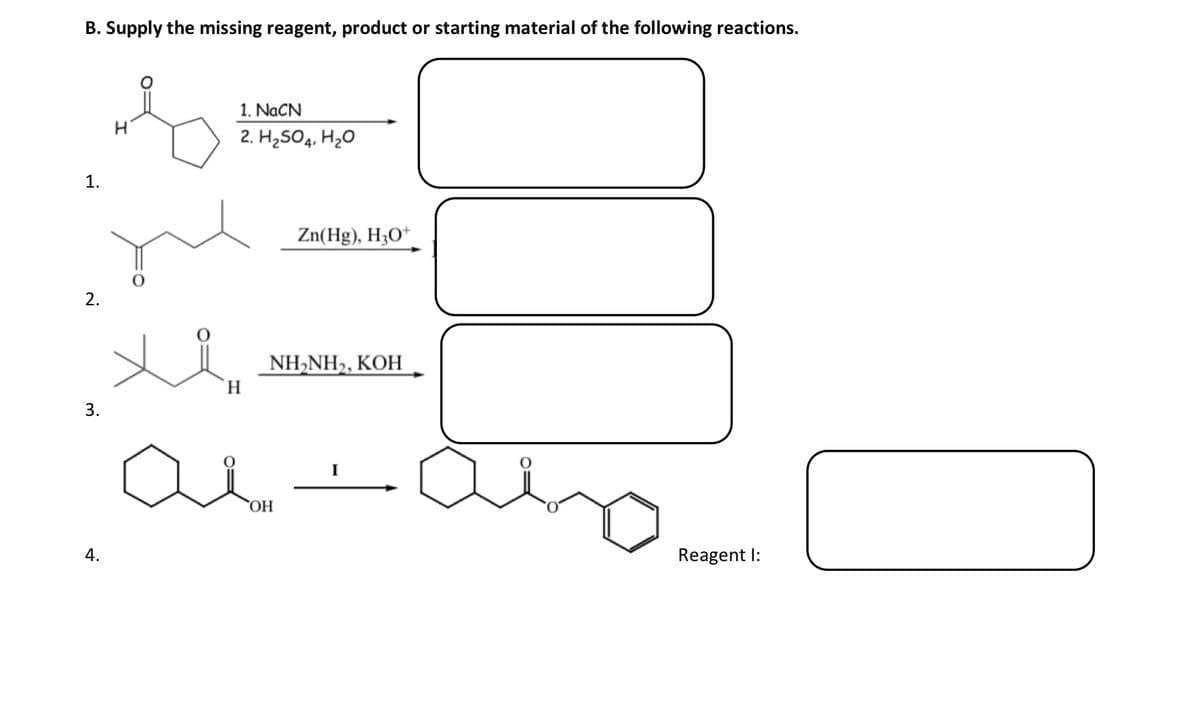 B. Supply the missing reagent, product or starting material of the following reactions.
1.
2.
3.
4.
&
H
1. NaCN
2. H₂SO4, H₂O
H
Zn(Hg), H3O+
NH,NH), KOH
OH
I
Reagent I: