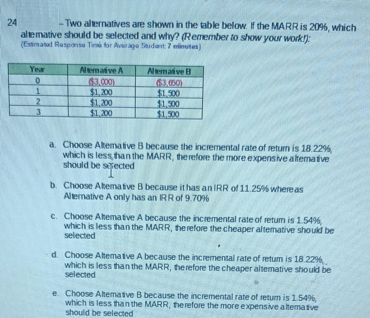 -Two alternatives are shown in the table below. If the MARR is 20%, which
alte mative should be selected and why? Remember to show your work!)
(Estimated Rasponse Times for Awarage Student: 7 minutes)
Year
C
C
Altemative A
$3.000)
$1,200
$1,300
$1,300
Alemative B
$1.500
$1.500
$1,500
a. Choose Altemative B because the incremental rate of retum is 18.22%,
which is less than the MARR, therefore the more expensive aftemative
should be selected
b. Choose Altemative B because it has an IRR of 11.25% where as
Alternative A only has an IRR of 9.70%
c. Choose Altemative A because the incremental rate of retum is 1.54%,
which is less than the MARR, therefore the cheaper alternative should be
selected
d. Choose Altemative A because the incremental rate of retum is 18.22%,
which is less than the MARR, therefore the cheaper altemative should be
selected
e. Choose Altemative B because the incremental rate of retum is 1.54%,
which is less than the MARR, therefore the more expensive altemative
should be selected