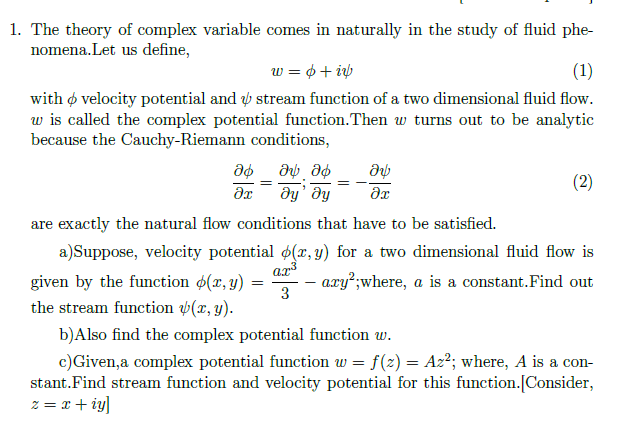 a)Suppose, velocity potential (x, y) for a two dimensional fluid flow is
ar
axy²;where, a is a constant.Find out
3
given by the function $(x, y)
the stream function v(x, y).
b)Also find the complex potential function w.
c)Given,a complex potential function w = f(2) = Az²; where, A is a con-
stant.Find stream function and velocity potential for this function.[Consider,
z = x + iy]
%3D
