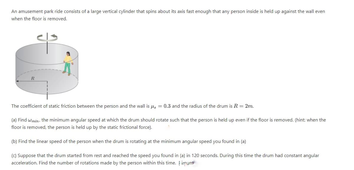 An amusement park ride consists of a large vertical cylinder that spins about its axis fast enough that any person inside is held up against the wall even
when the floor is removed.
R
The coefficient of static friction between the person and the wall is u, = 0.3 and the radius of the drum is R = 2m.
(a) Find wmin, the minimum angular speed at which the drum should rotate such that the person is held up even if the floor is removed. (hint: when the
floor is removed, the person is held up by the static frictional force).
(b) Find the linear speed of the person when the drum is rotating at the minimum angular speed you found in (a)
(c) Suppose that the drum started from rest and reached the speed you found in (a) in 120 seconds. During this time the drum had constant angular
acceleration. Find the number of rotations made by the person within this time. Į imum
