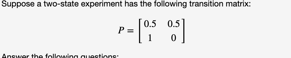 Suppose a two-state experiment has the following transition matrix:
0.5 0.5
P
Answer the following questions:

