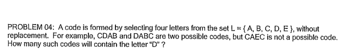 PROBLEM 04: A code is formed by selecting four letters from the set L ={A, B, C, D, Ê }, without
replacement. For example, CDAB and DABC are two possible codes, but CAEC is not a possible code.
How many such codes will contain the letter "D" ?
