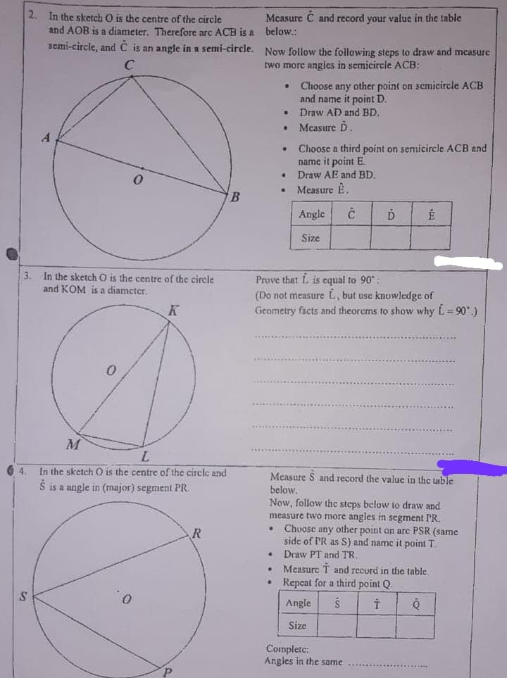 2. In the sketch O is the centre of the circle
Mcasure C and record your value in the table
and AOB is a diameter. Therefore arc ACB is a below.:
semi-circle, and C is an angle in a semi-circle. Now follow the following steps to draw and mcasure
two more angies in semicircle ACB:
Choose any other point on semicircle ACB
and name it point D.
Draw AD and BD.
Measure D
Choose a third point on semicircle ACB and
name it point E.
Draw AE and BD.
Measure È.
Angle
É
Size
In the sketch O is the centre of the circle
and KOM is a diamcter.
3.
Prove that L is cqual to 90:
(Do not measure L, but usc knowledge of
Geometry facts and theorems to show why L= 90.)
M
L.
In the sketch O is the centre of the circle and
4.
Measure S and record the value in the lable
S is a angle in (major) segment PR
below.
Now, follow the steps below to draw and
measure two more angles in segment PR.
• Chuosc any other point on are PSR (same
side of PR as S) and name it point T.
Draw PT and TR.
Measure T and record in the table.
Repeat for a third point Q.
Angle
Size
Complete:
Angles in the same
