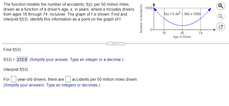 The function models the number of accidents, f(x), per 50 million miles
driven as a function of a driver's age, x, in years, where x includes drivers
from ages 16 through 74, inclusive. The graph of f is shown. Find and
interpret f(53). Identify this information as a point on the graph of f.
1000-
F(x) = 0.4x2 - 36x + 1000
16
45
Age of Driver
74
Find f(53).
f(53) = 215.6 (Simplify your answer. Type an integer or a decimal.)
Interpret f(53).
For -year-old drivers, there are
(Simplify your answers. Type an integers or decimals.)
accidents per 50 million miles driven.
Number of Accidents
9,

