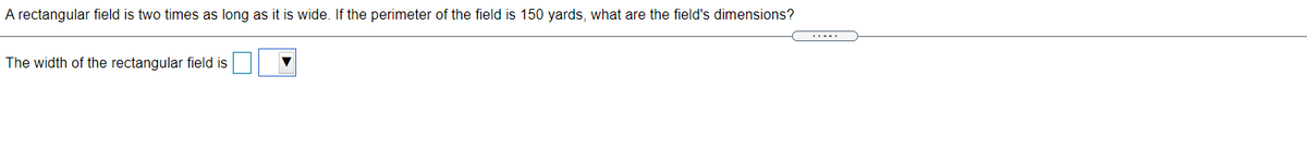 A rectangular field is two times as long as it is wide. If the perimeter of the field is 150 yards, what are the field's dimensions?
The width of the rectangular field is

