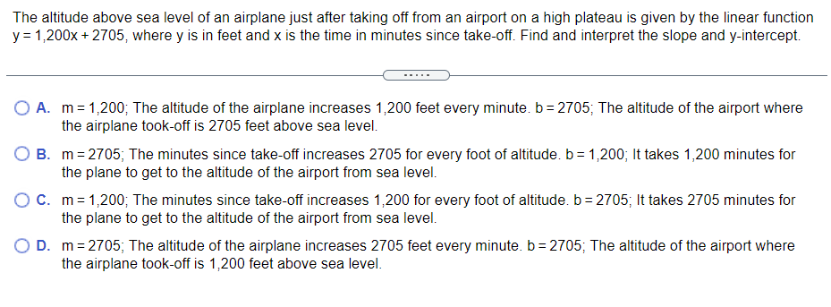 The altitude above sea level of an airplane just after taking off from an airport on a high plateau is given by the linear function
y = 1,200x + 2705, where y is in feet and x is the time in minutes since take-off. Find and interpret the slope and y-intercept.
A. m=1,200; The altitude of the airplane increases 1,200 feet every minute. b = 2705; The altitude of the airport where
the airplane took-off is 2705 feet above sea level.
B. m=2705; The minutes since take-off increases 2705 for every foot of altitude. b = 1,200; It takes 1,200 minutes for
the plane to get to the altitude of the airport from sea level.
OC. m=1,200; The minutes since take-off increases 1,200 for every foot of altitude. b= 2705; It takes 2705 minutes for
the plane to get to the altitude of the airport from sea level.
D. m= 2705; The altitude of the airplane increases 2705 feet every minute. b = 2705; The altitude of the airport where
the airplane took-off is 1,200 feet above sea level.

