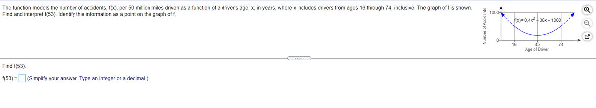 The function models the number of accidents, f(x), per 50 million miles driven as a function of a driver's age, x, in years, where x includes drivers from ages 16 through 74, inclusive. The graph of f is shown.
Find and interpret f(53). Identify this information as a point on the graph of f.
1000-
f(x) = 0.4x2 + 36x + 1000
45
Age of Driver
16
74
Find f(53).
f(53) =|
(Simplify your answer. Type an integer or a decimal.)
