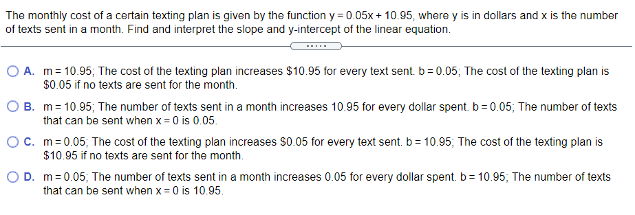 The monthly cost of a certain texting plan is given by the function y = 0.05x + 10.95, where y is in dollars and x is the number
of texts sent in a month. Find and interpret the slope and y-intercept of the linear equation.
O A. m = 10.95; The cost of the texting plan increases $10.95 for every text sent. b = 0.05; The cost of the texting plan is
$0.05 if no texts are sent for the month.
O B. m= 10.95; The number of texts sent in a month increases 10.95 for every dollar spent. b = 0.05; The number of texts
that can be sent when x = 0 is 0.05.
OC. m=0.05; The cost of the texting plan increases $0.05 for every text sent. b = 10.95; The cost of the texting plan is
$10.95 if no texts are sent for the month.
O D. m= 0.05; The number of texts sent in a month increases 0.05 for every dollar spent. b = 10.95; The number of texts
that can be sent when x = 0 is 10.95.
