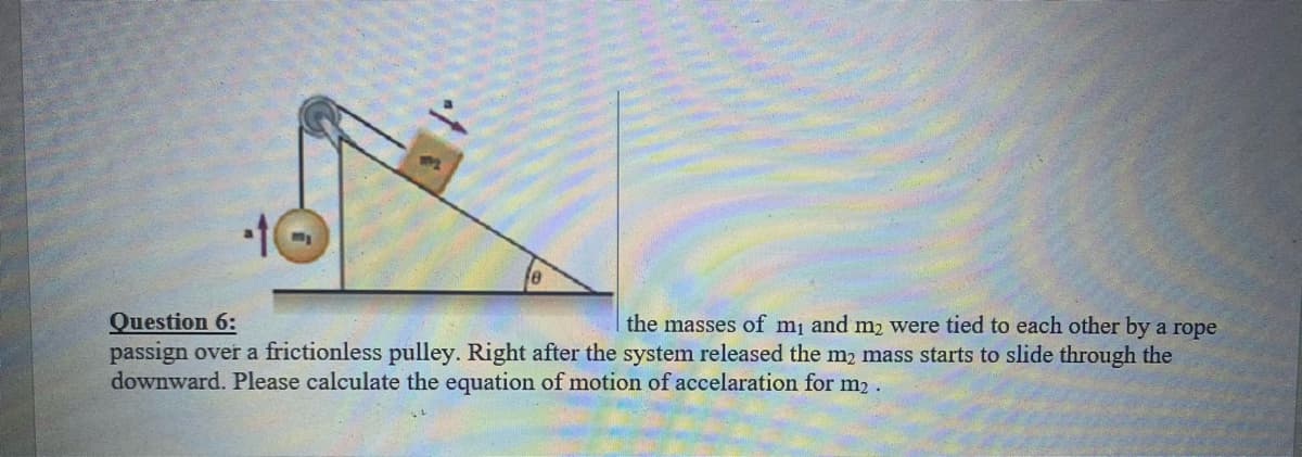 Question 6:
passign over a frictionless pulley. Right after the system released the m2 mass starts to slide through the
downward. Please calculate the equation of motion of accelaration for m2.
the masses of mj and m, were tied to each other by a rope
