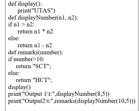 def display():
print("UTAS")
def displayNumber(n1, n2):
if n1 > n2:
return n1 * n2
else:
return nl - n2
def remarks(number):
if number>10:
return "SCT";
else:
return "HCT";
display()
print("Output 1\t:",displayNumber(8,5))
print("Output2\t:",remarks(displayNumber(10,5)))

