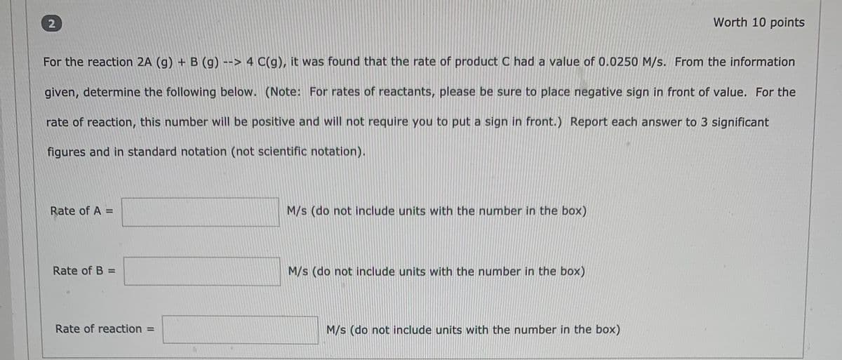 Worth 10 points
For the reaction 2A (g) + B (g) --> 4 C(g), it was found that the rate of product C had a value of 0.0250 M/s. From the information
given, determine the following below. (Note: For rates of reactants, please be sure to place negative sign in front of value. For the
rate of reaction, this number will be positive and will not require you to put a sign in front.) Report each answer to 3 significant
figures and in standard notation (not scientific notation).
Rate of A =
M/s (do not include units with the number in the box)
%3D
Rate of B =
M/s (do not include units with the number in the box)
Rate of reaction =
M/s (do not include units with the number in the box)
2.
