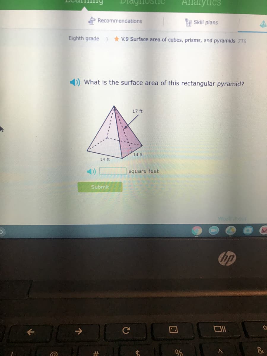 Analytics
Recommendations
I Skill plans
Eighth grade ) * V.9 Surface area of cubes, prisms, and pyramids ZT6
What is the surface area of this rectangular pyramid?
17 ft
14 ft
14 ft
4)
square feet
Submit
Work it our
hp
%23
