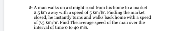 3- A man walks on a straight road from his home to a market
2.5 km away with a speed of 5 km/hr. Finding the market
closed, he instantly turns and walks back home with a speed
of 7-5 km/hr. Find The average speed of the man over the
interval of time o to 40 min.
