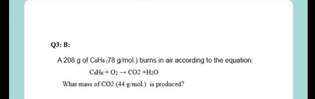 Q3: B:
A 208 g of CeHs (78 g/mol.) burns in air according to the equation:
CSH6 + O2 - CO2 +H2O
What mass of CO2 (44 g/mol.) is produced?
