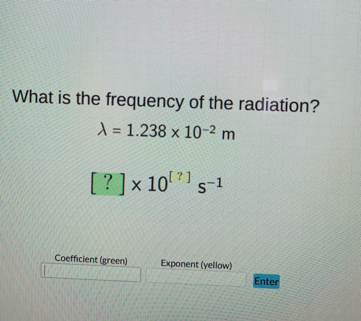 What is the frequency of the radiation?
X = 1.238 x 10-2 m
[?]x101
Coefficient (green)
Exponent (yellow)
Enter

