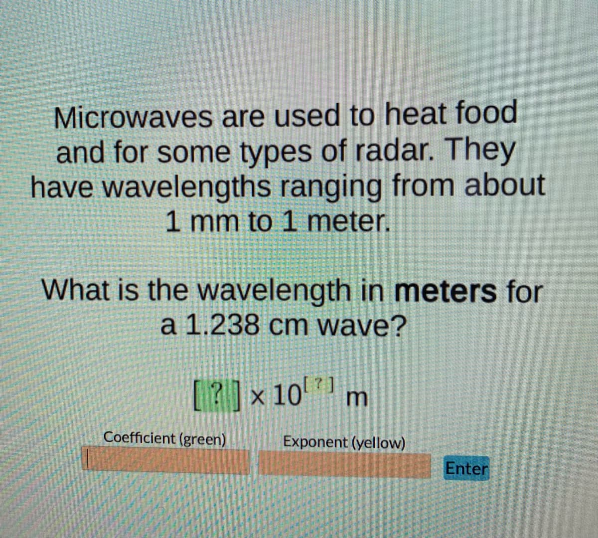Microwaves are used to heat food
and for some types of radar. They
have wavelengths ranging from about
1 mm to 1 meter.
What is the wavelength in meters for
a 1.238 cm wave?
[?]x 10 m
[7]
Coefficient (green)
Exponent (yellow)
Enter
