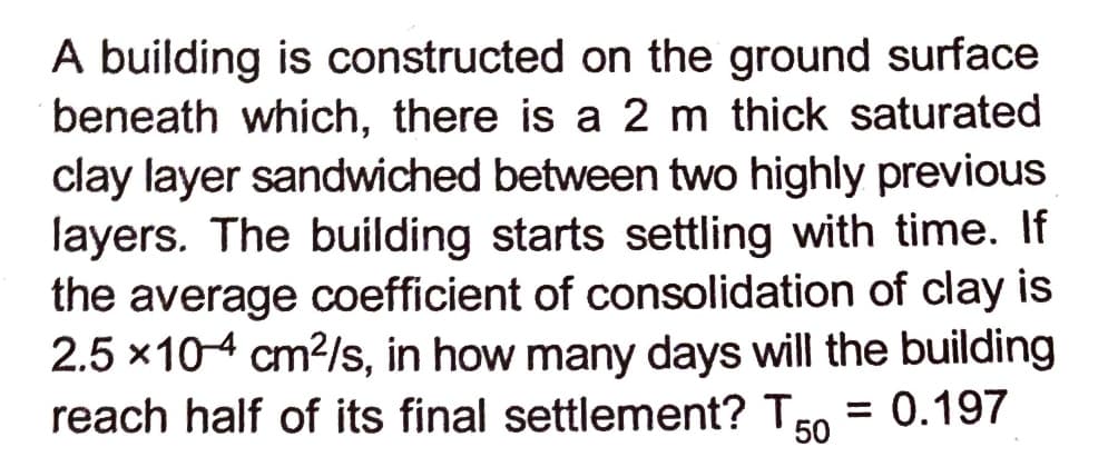 A building is constructed on the ground surface
beneath which, there is a 2 m thick saturated
clay layer sandwiched between two highly previous
layers. The building starts settling with time. If
the average coefficient of consolidation of clay is
2.5 x104 cm2/s, in how many days will the building
reach half of its final settlement? TEo = 0.197
50
