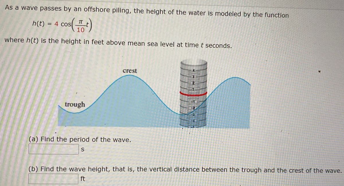 As a wave passes by an offshore piling, the height of the water is modeled by the function
s()
h(t) = 4 cos
-t
10
where h(t) is the height in feet above mean sea level at time t seconds.
crest
trough
(a) Find the period of the wave.
S
(b) Find the wave height, that is, the vertical distance between the trough and the crest of the wave.
ft
