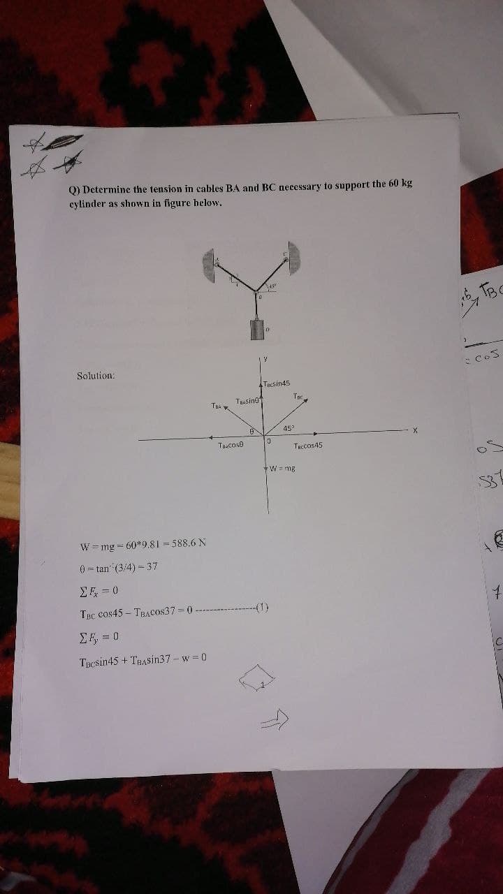 Q) Determine the tension in cables BA and BC necessary to support the 60 kg
cylinder as shown in figure helow.
, TBC
Solution:
Tecsin45
TRAsing
45
X.
Ta:cos0
Taccos45
W = mg
53
W =mg = 60*9.81 = 588.6 N
0 = tan (3:4) = 37
Σ-0
Tục cos45 – TBAcos37 0
(1)
EF, = 0
TBCsin45 + TBASin37- w 0
