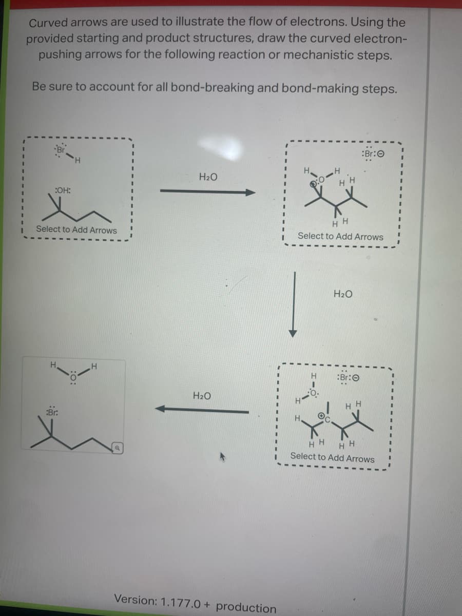 Curved arrows are used to illustrate the flow of electrons. Using the
provided starting and product structures, draw the curved electron-
pushing arrows for the following reaction or mechanistic steps.
Be sure to account for all bond-breaking and bond-making steps.
:OH:
x
Select to Add Arrows
:Br.
H
H₂O
H₂O
Version: 1.177.0+ production
H
HH
1:0-4
HH
Select to Add Arrows
O
H₂O
Br:
:Br:
HH
HH
HH
Select to Add Arrows