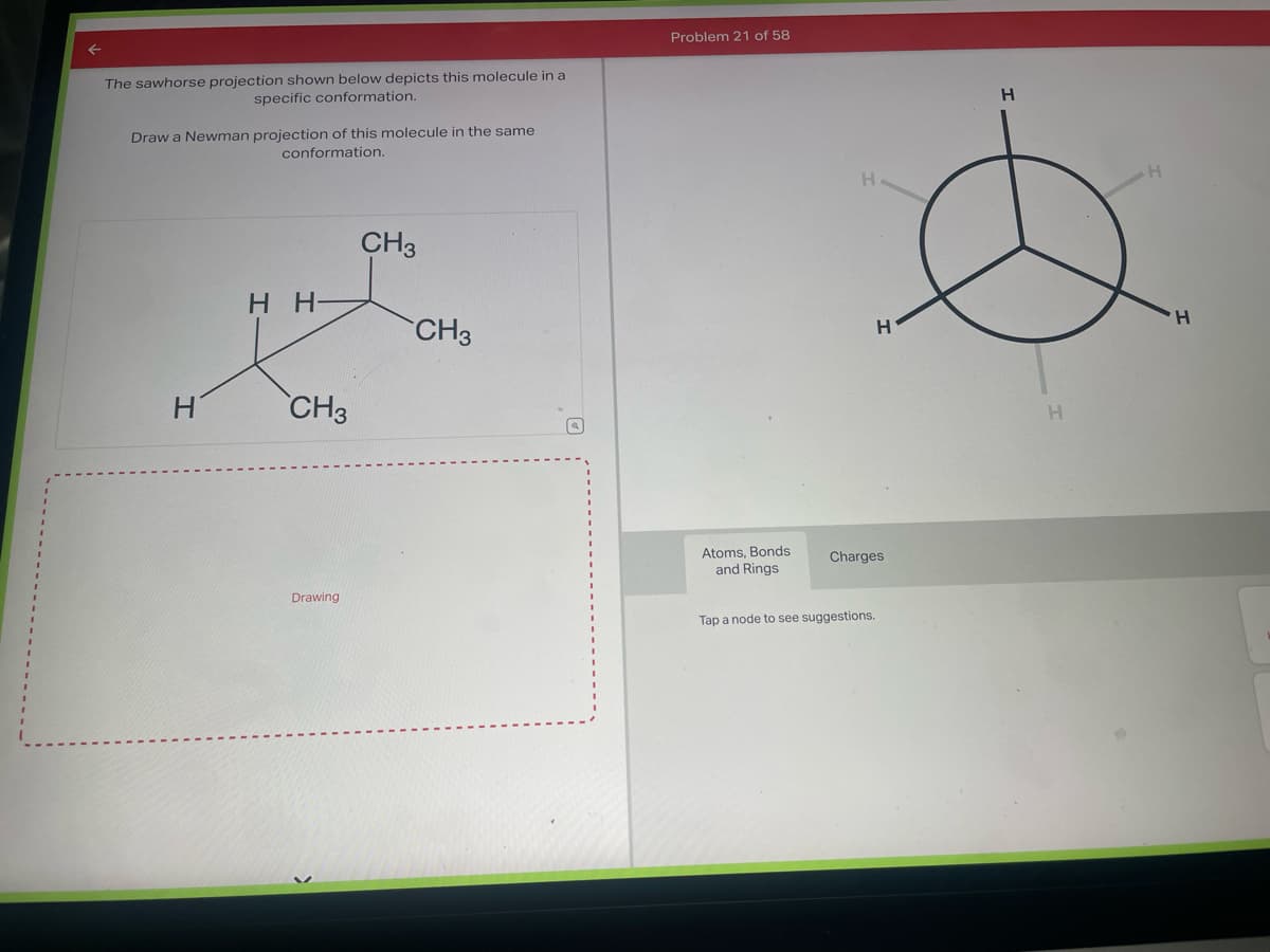 The sawhorse projection shown below depicts this molecule in a
specific conformation.
Draw a Newman projection of this molecule in the same
conformation.
HH-
CH3
Drawing
CH3
CH3
Problem 21 of 58
Atoms, Bonds
and Rings.
H
Charges
Tap a node to see suggestions.
H
H
H