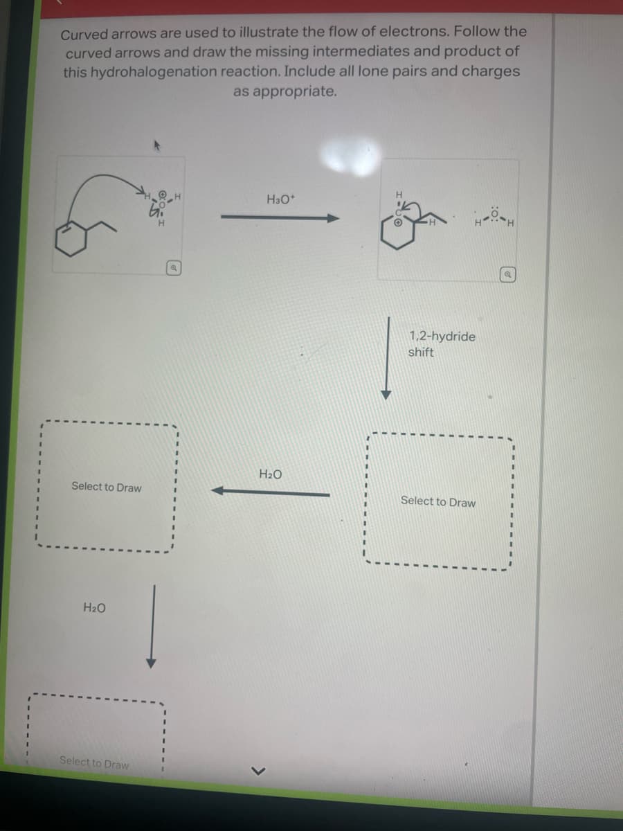 Curved arrows are used to illustrate the flow of electrons. Follow the
curved arrows and draw the missing intermediates and product of
this hydrohalogenation reaction. Include all lone pairs and charges
as appropriate.
Select to Draw
H₂O
Select to Draw
Q
H3O+
H₂O
1,2-hydride
shift
Select to Draw