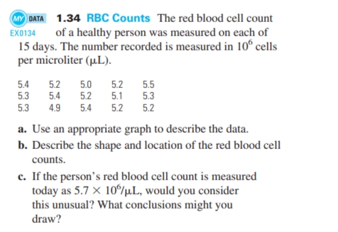 MY DATA 1.34 RBC Counts The red blood cell count
EX0134
of a healthy person was measured on each of
15 days. The number recorded is measured in 10° cells
per microliter (µ.L).
5.4
5.2
5.0
5.2
5.5
5.3
5.4
5.2
5.1
5.3
5.3
4.9
5.4
5.2
5.2
a. Use an appropriate graph to describe the data.
b. Describe the shape and location of the red blood cell
counts.
c. If the person's red blood cell count is measured
today as 5.7 × 10/µL, would you consider
this unusual? What conclusions might you
draw?
