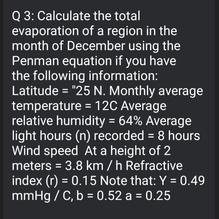 Q 3: Calculate the total
evaporation of a region in the
month of December using the
Penman equation if you have
the following information:
Latitude = "25 N. Monthly average
temperature = 12C Average
relative humidity = 64% Average
light hours (n) recorded = 8 hours
Wind speed At a height of 2
meters = 3.8 km / h Refractive
index (r) = 0.15 Note that: Y = 0.49
mmHg / C, b = 0.52 a = 0.25
