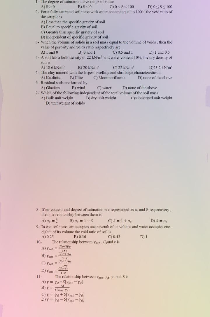 1- The degree of saturation have range of value
A) S>0
B) S<0
C) 0<S< 100
D) 0SSS 100
2- For a fully saturated soil mass with water content equal to 100% the void ratio of
the sample is
A) Less than the specific gravity of soil
B) Equal to specific gravity of soil
C) Greater than specific gravity of soil
D) Independent of specific gravity of soil
3- When the volume of solids in a soil mass equal to the volume of voids , then the
value of porosity and voids ratio respectively are
A) 1 and 0
4- A soil has a bulk density of 22 kN/m and water content 10%, the dry density of
soil is
A) 18.6 kN/m
5- The clay mineral with the largest swelling and shrinkage characteristics is
B) 0 and 1
C) 0.5 and 1
D) 1 and 0.5
B) 20 kN/m
C) 22 kN/m
D)23.2 kN/m?
A) Kaolinite
B) Illite
C) Montmorillanite
D) none of the above
6- Residual soils are formed by
A) Glaciers
7- Which of the following independent of the total volume of the soil mass
A) Bulk unit weight
D) unit weight of solids
B) wind
C) water
D) none of the above
B) dry unit weight
C)submerged unit weight
8- If air content and degree of saturation are represented as ac and S respecuveiy.
then the relationship between them is
A) a, =
B) a, = 1- S
C) S = 1+ a.
D) S = ac
9- In wet soil mass, air occupies one-seventh of its volume and water occupies one-
eighth of its volume the void ratio of soil is
A) 0.25
The relationship between ysat , Ggand e is
(Gre)w
B) 0.36
C) 0.43
D) I
10-
A) Ysat =
1+e
(G, e)Yw
B) Ysat
1te
(G,+e)Yw
C) Ysat =
1+e
(Gte)
D) Ysat
%3D
1te
11-
The relationship between ysat, Ya, Y and S is
A) y = Ya * SlYsat - Yal
B) y =
Ya
StYsat -Yal
C) y = Ya + S[Ysat - Yal
D) y = Ya - S[Ysat - Ya]
