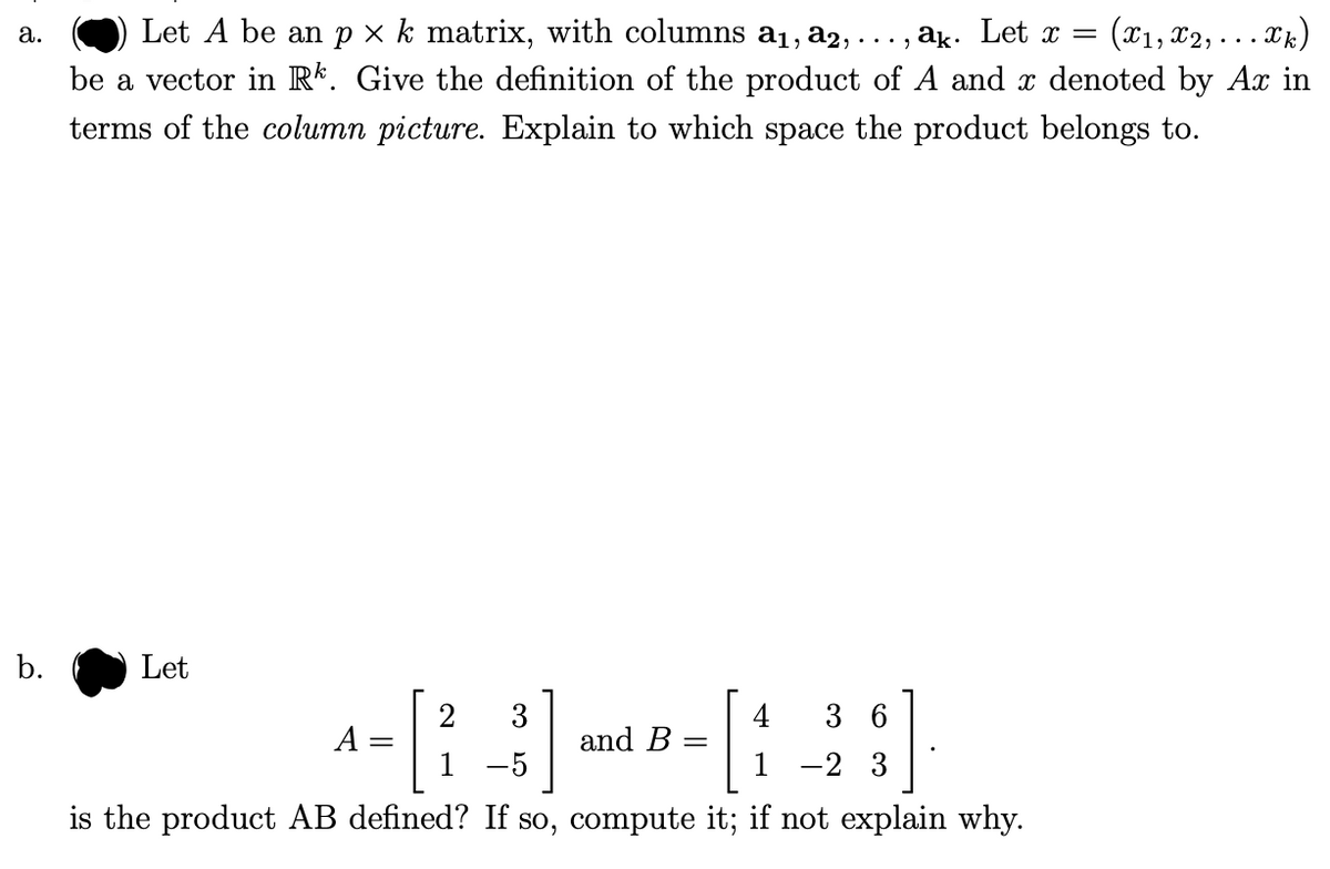 :(¤1, x2, . . . Xk)
Let A be an p × k matrix, with columns a1, a2,
be a vector in Rk. Give the definition of the product of A and x denoted by Ax in
а.
..., ak. Let x =
terms of the column picture. Explain to which space the product belongs to.
b.
Let
2
3
and B
4
3 6
A
1 -5
1
-2 3
is the product AB defined? If so, compute it; if not explain why.
