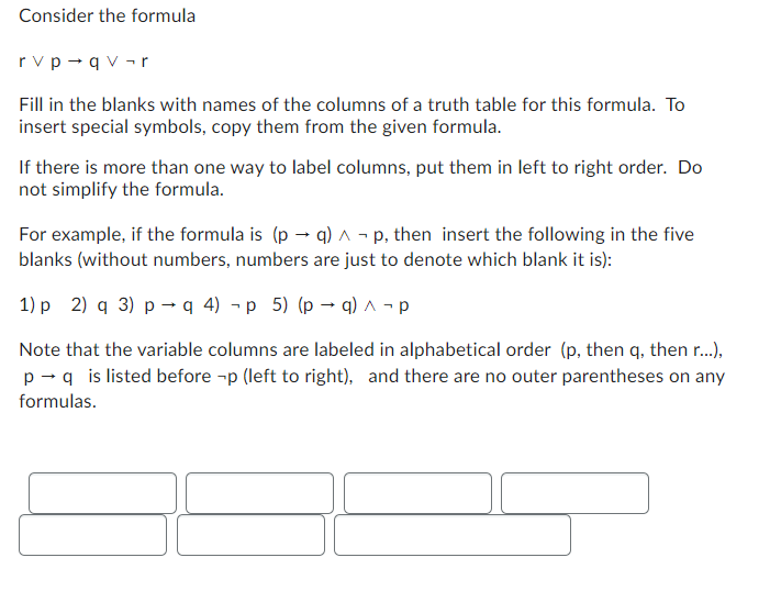 Consider the formula
rv p→qv¬r
Fill in the blanks with names of the columns of a truth table for this formula. To
insert special symbols, copy them from the given formula.
If there is more than one way to label columns, put them in left to right order. Do
not simplify the formula.
For example, if the formula is (p →q) ^ - p, then insert the following in the five
blanks (without numbers, numbers are just to denote which blank it is):
1) p 2) q 3) p q 4) -p 5) (p →q) ^ ¬p
Note that the variable columns are labeled in alphabetical order (p, then q, then r...),
p →q is listed before -p (left to right), and there are no outer parentheses on any
formulas.