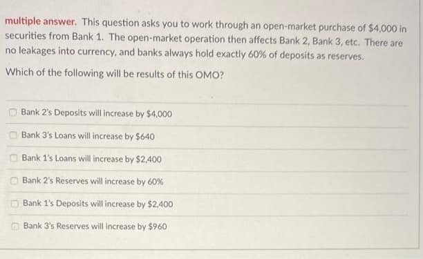 multiple answer. This question asks you to work through an open-market purchase of $4,000 in
securities from Bank 1. The open-market operation then affects Bank 2, Bank 3, etc. There are
no leakages into currency, and banks always hold exactly 60% of deposits as reserves.
Which of the following will be results of this OMO?
Bank 2's Deposits will increase by $4,000
Bank 3's Loans will increase by $640
O Bank 1's Loans will increase by $2,400
Bank 2's Reserves will increase by 60%
O Bank 1's Deposits will increase by $2,400
O Bank 3's Reserves will increase by $960
