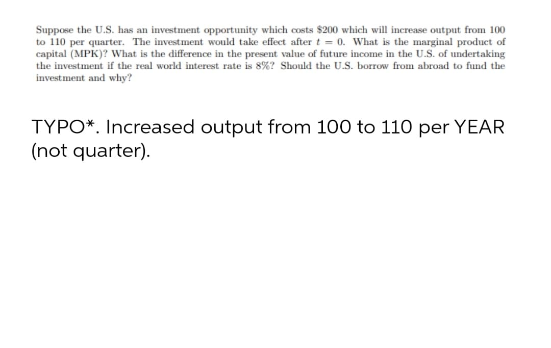 Suppose the U.S. has an investment opportunity which costs $200 which will increase output from 100
to 110 per quarter. The investment would take effect after t = 0. What is the marginal product of
capital (MPK)? What is the difference in the present value of future income in the U.S. of undertaking
the investment if the real world interest rate is 8%? Should the U.S. borrow from abroad to fund the
investment and why?
TYPO*. Increased output from 100 to 110 per YEAR
(not quarter).
