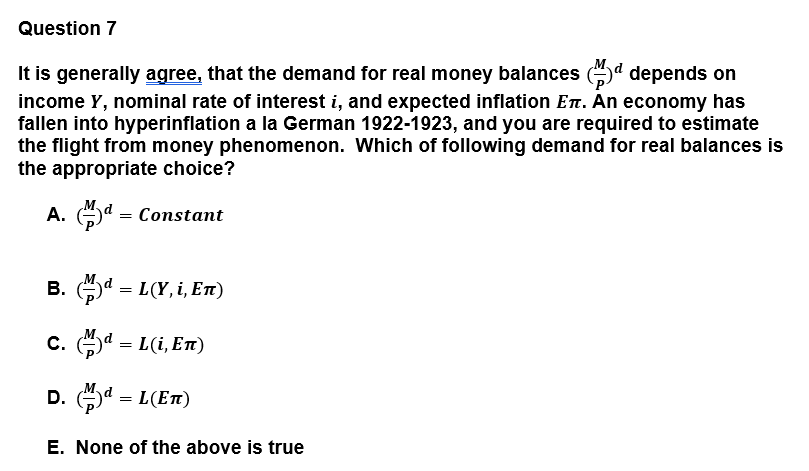 Question 7
It is generally agree, that the demand for real money balances (d depends on
income Y, nominal rate of interest i, and expected inflation En. Än economy has
fallen into hyperinflation a la German 1922-1923, and you are required to estimate
the flight from money phenomenon. Which of following demand for real balances is
the appropriate choice?
A. d = Constant
B. d = L(Y, i, En1)
C. d = L(i, En)
D. a = L(ET)
E. None of the above is true
