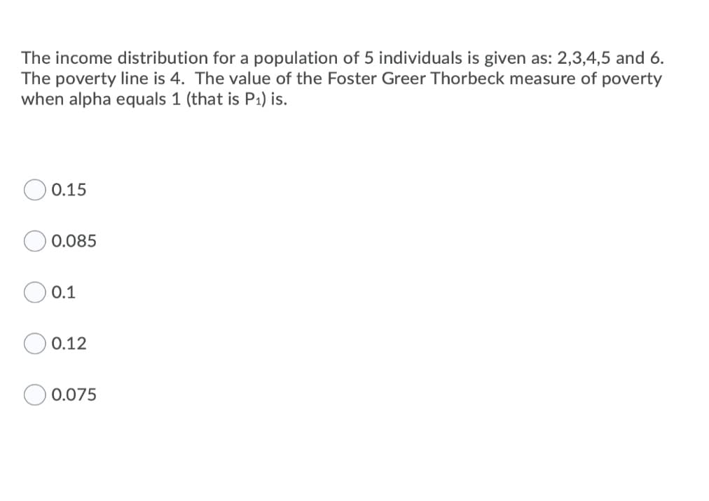The income distribution for a population of 5 individuals is given as: 2,3,4,5 and 6.
The poverty line is 4. The value of the Foster Greer Thorbeck measure of poverty
when alpha equals 1 (that is P1) is.
0.15
0.085
0.1
O 0.12
0.075
