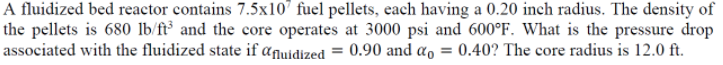 A fluidized bed reactor contains 7.5x10' fuel pellets, each having a 0.20 inch radius. The density of
the pellets is 680 lb/ft° and the core operates at 3000 psi and 600°F. What is the pressure drop
associated with the fluidized state if anuidized = 0.90 and a, = 0.40? The core radius is 12.0 ft.
