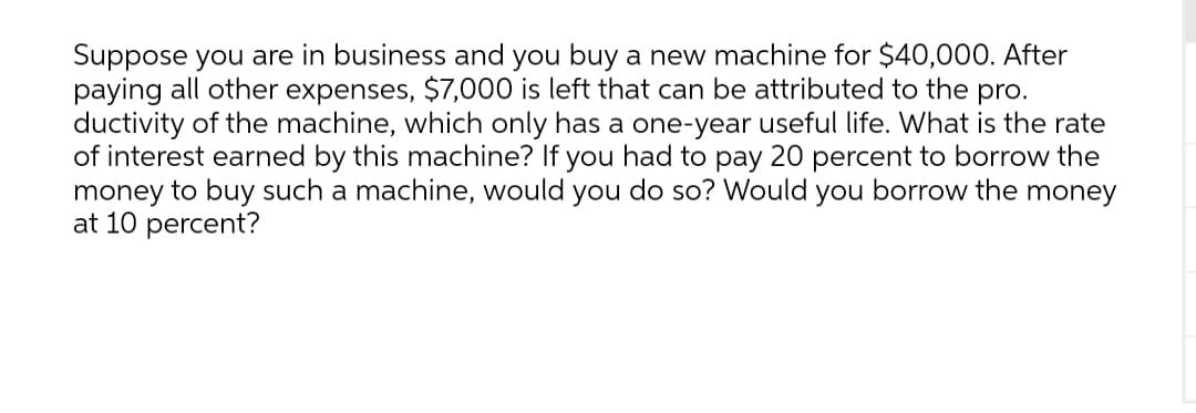 Suppose you are in business and you buy a new machine for $40,000. After
paying all other expenses, $7,000 is left that can be attributed to the pro.
ductivity of the machine, which only has a one-year useful life. What is the rate
of interest earned by this machine? If you had to pay 20 percent to borrow the
money to buy such a machine, would you do so? Would you borrow the money
at 10 percent?
