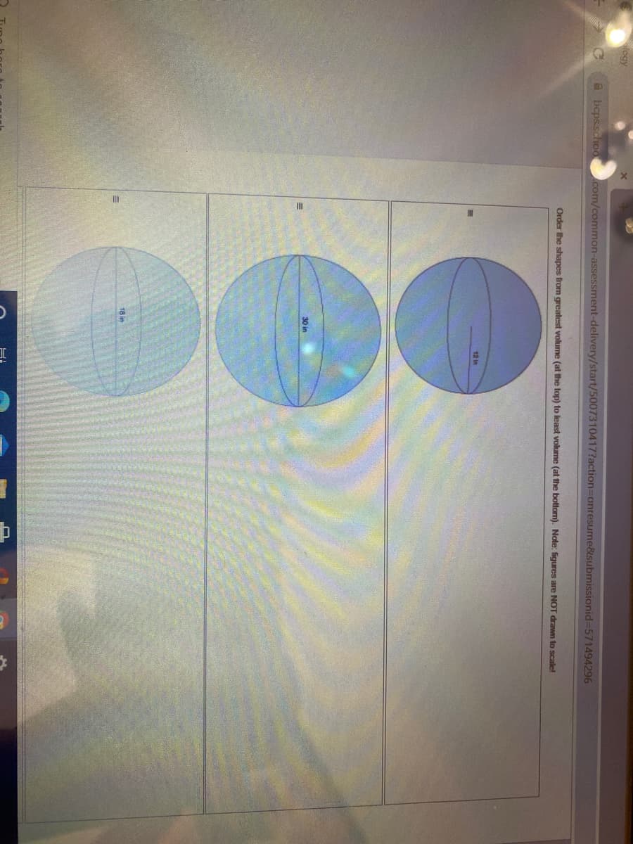 logy
a bcps.schoo com/common-assessment-delivery/start/5007310417?action3Donresume&submissionid3D571494296
Order he shapes from greatest volume (at the top) to least volume (at the bottom). Note: figures are NOT drawn to scale!
12 in
30 in
18 in
