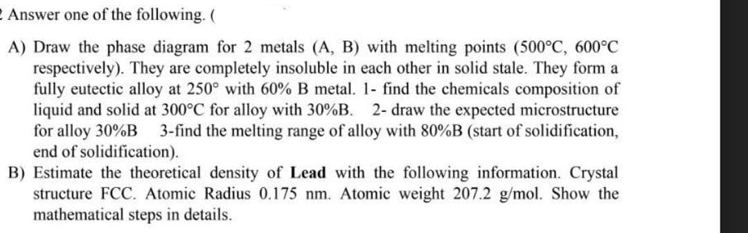Answer one of the following. (
A) Draw the phase diagram for 2 metals (A, B) with melting points (500°C, 600°C
respectively). They are completely insoluble in each other in solid stale. They form a
fully eutectic alloy at 250° with 60% B metal. 1- find the chemicals composition of
liquid and solid at 300°C for alloy with 30%B. 2- draw the expected microstructure
for alloy 30%B 3-find the melting range of alloy with 80%B (start of solidification,
end of solidification).
B) Estimate the theoretical density of Lead with the following information. Crystal
structure FCC. Atomic Radius 0.175 nm. Atomic weight 207.2 g/mol. Show the
mathematical steps in details.